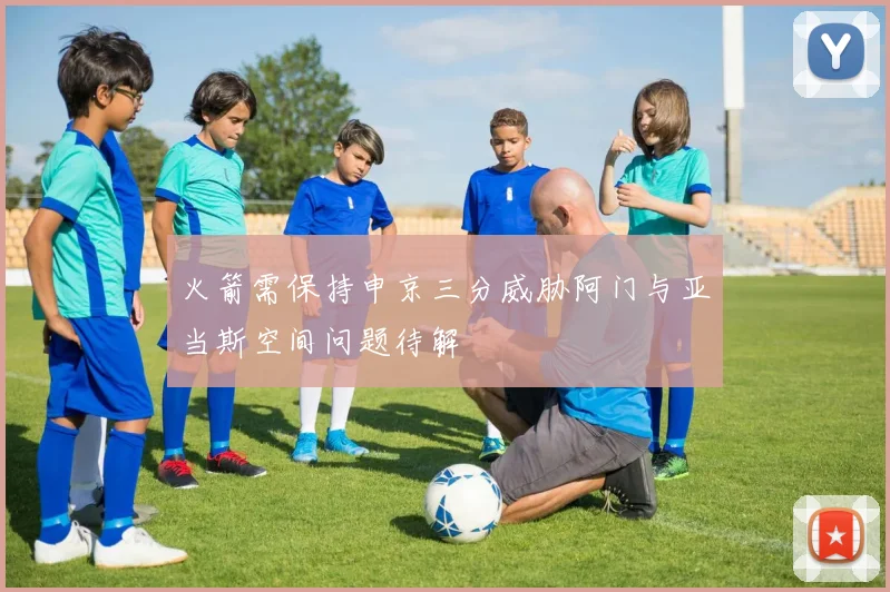 火箭需保持申京三分威胁阿门与亚当斯空间问题待解