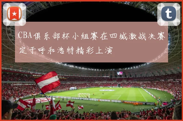 CBA俱乐部杯小组赛在四城激战决赛定于呼和浩特精彩上演