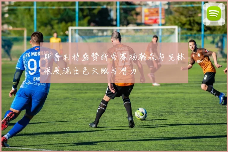 斯普利特盛赞新秀赛杨瀚森与克林根展现出色天赋与潜力