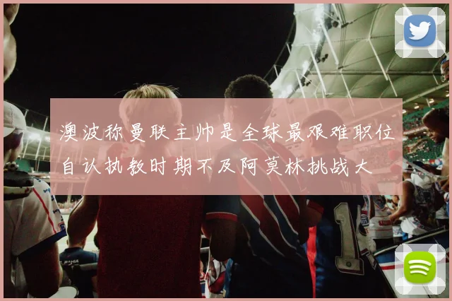澳波称曼联主帅是全球最艰难职位自认执教时期不及阿莫林挑战大