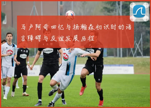 马卢阿奇回忆与杨瀚森初识时的语言障碍与友谊发展历程