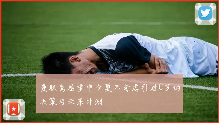 曼联高层重申今夏不考虑引进C罗的决策与未来计划