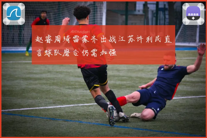 赵睿周琦雷蒙齐出战江苏许利民直言球队磨合仍需加强