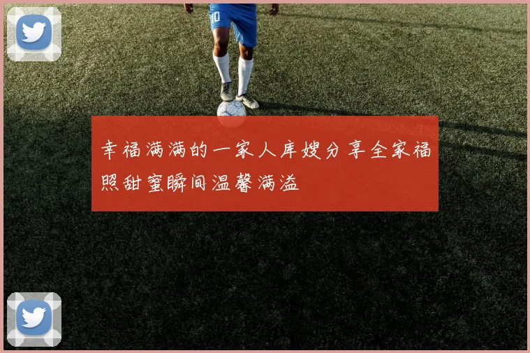 幸福满满的一家人库嫂分享全家福照甜蜜瞬间温馨满溢