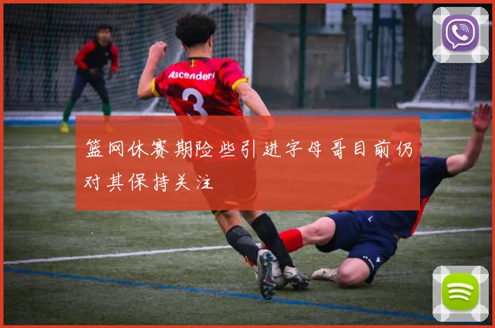 篮网休赛期险些引进字母哥目前仍对其保持关注