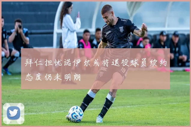 拜仁担忧诺伊尔或将退役球员续约态度仍未明朗