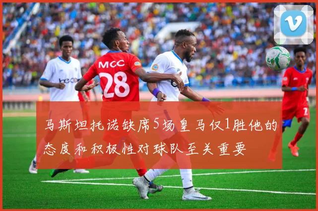 马斯坦托诺缺席5场皇马仅1胜他的态度和积极性对球队至关重要