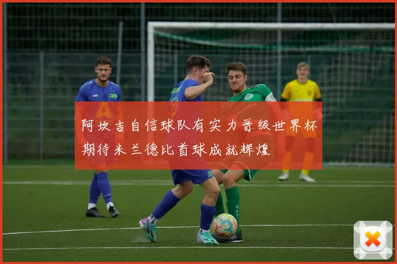 阿坎吉自信球队有实力晋级世界杯期待米兰德比首球成就辉煌