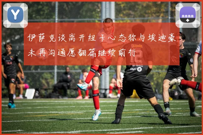 伊萨克谈离开纽卡心态称与埃迪豪未再沟通愿翻篇继续前行