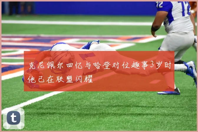 克尼佩尔回忆与哈登对位趣事3岁时他已在联盟闪耀