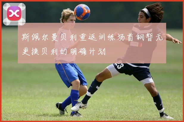 斯佩尔曼贝利重返训练场首钢暂无更换贝利的明确计划