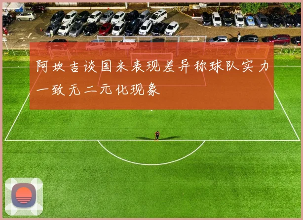 阿坎吉谈国米表现差异称球队实力一致无二元化现象