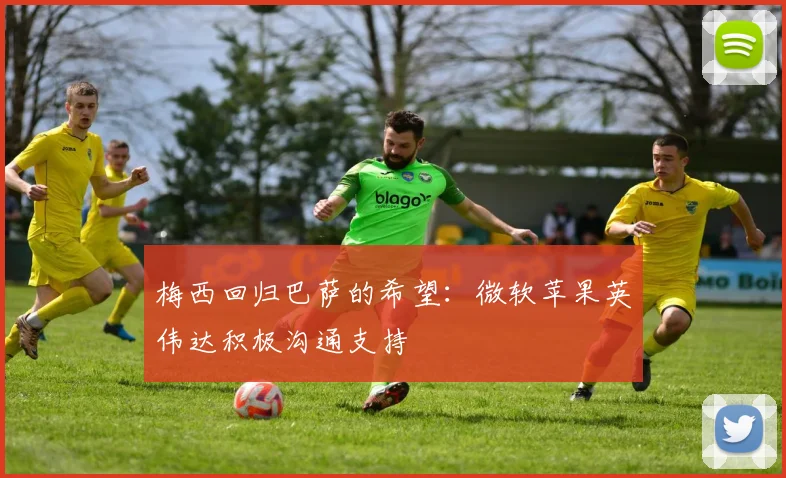 梅西回归巴萨的希望：微软苹果英伟达积极沟通支持
