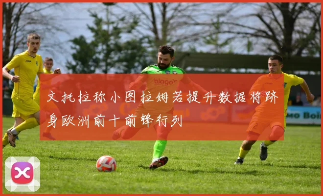 文托拉称小图拉姆若提升数据将跻身欧洲前十前锋行列