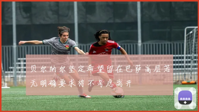贝尔纳尔坚定希望留在巴萨高层若无明确要求将不考虑离开