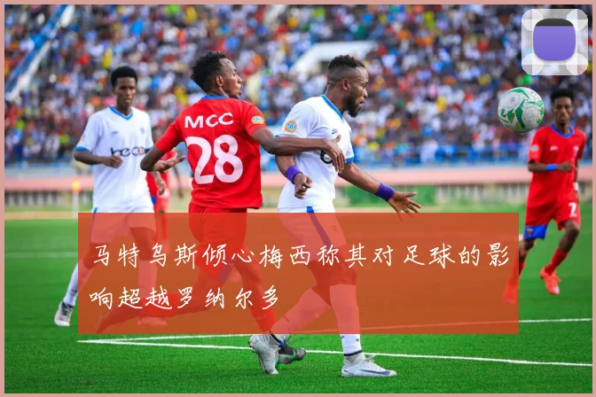 马特乌斯倾心梅西称其对足球的影响超越罗纳尔多