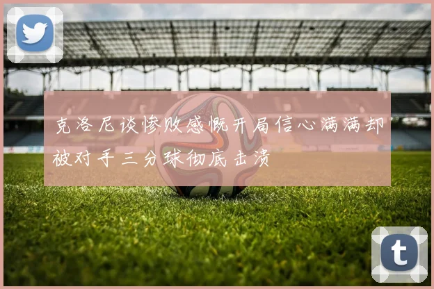 克洛尼谈惨败感慨开局信心满满却被对手三分球彻底击溃