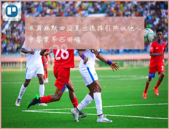 浓眉幽默回应复出选择引热议他心中答案早已明确