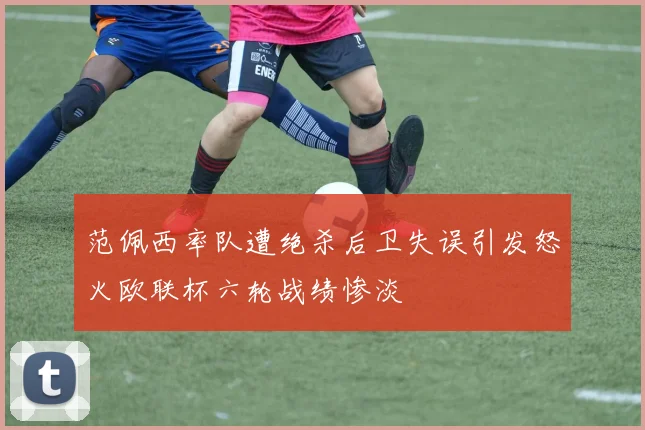 范佩西率队遭绝杀后卫失误引发怒火欧联杯六轮战绩惨淡