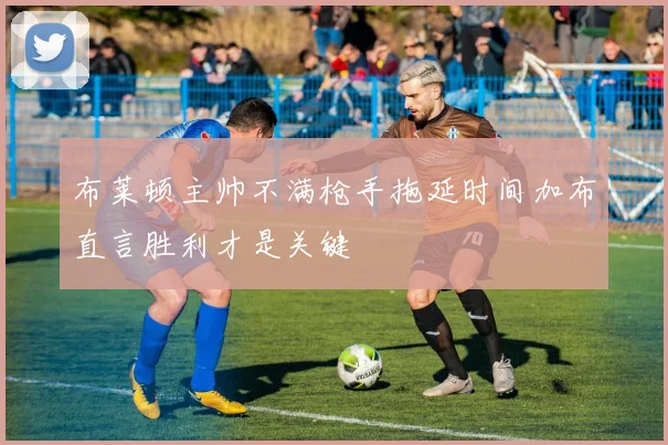 布莱顿主帅不满枪手拖延时间加布直言胜利才是关键