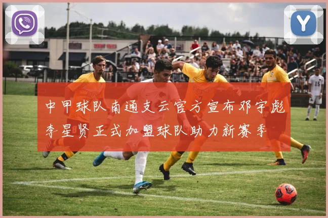 中甲球队南通支云官方宣布邓宇彪李星贤正式加盟球队助力新赛季