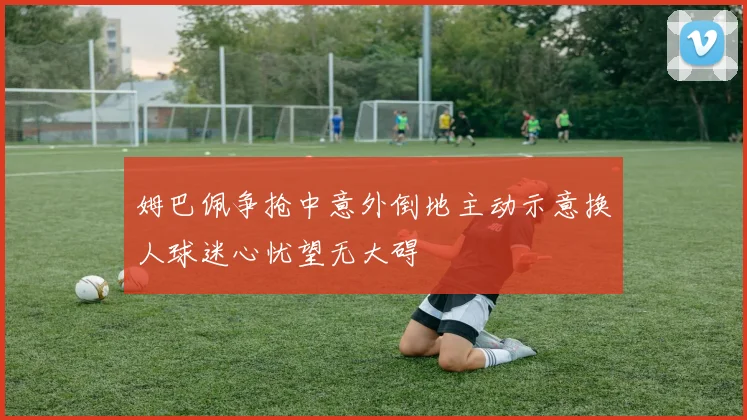 姆巴佩争抢中意外倒地主动示意换人球迷心忧望无大碍