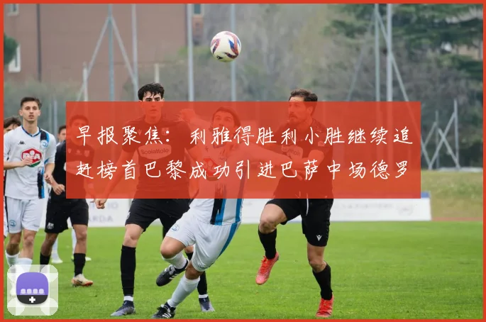 早报聚焦：利雅得胜利小胜继续追赶榜首巴黎成功引进巴萨中场德罗