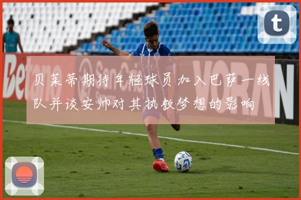 贝莱蒂期待年轻球员加入巴萨一线队并谈安帅对其执教梦想的影响