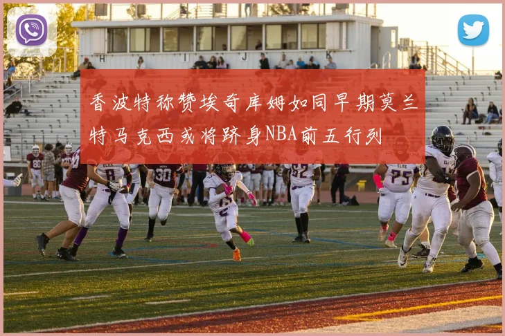 香波特称赞埃奇库姆如同早期莫兰特马克西或将跻身NBA前五行列