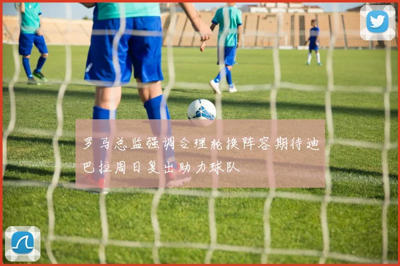 罗马总监强调合理轮换阵容期待迪巴拉周日复出助力球队