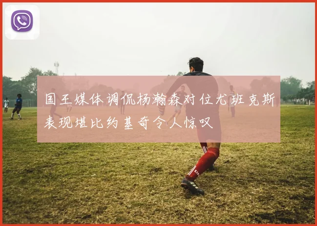 国王媒体调侃杨瀚森对位尤班克斯表现堪比约基奇令人惊叹