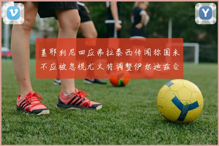 基耶利尼回应弗拉泰西传闻称国米不应被忽视尤文将调整伊尔迪兹合同内容