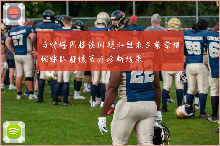 马特塔因膝伤问题加盟米兰前景堪忧球队静候医疗诊断结果
