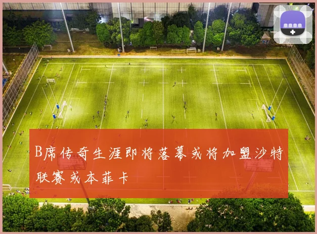 B席传奇生涯即将落幕或将加盟沙特联赛或本菲卡