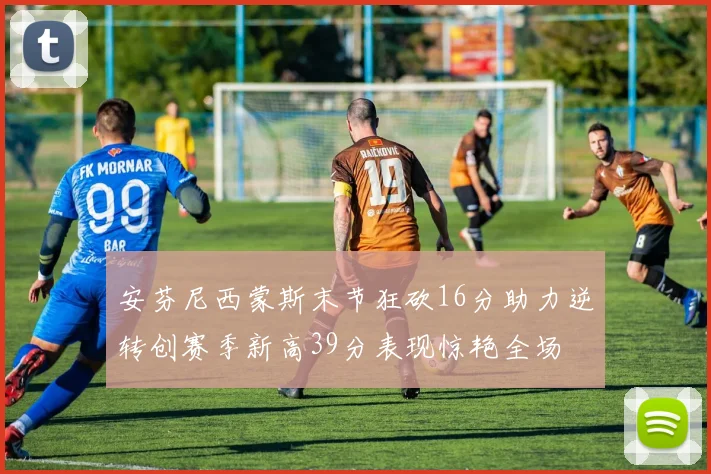 安芬尼西蒙斯末节狂砍16分助力逆转创赛季新高39分表现惊艳全场