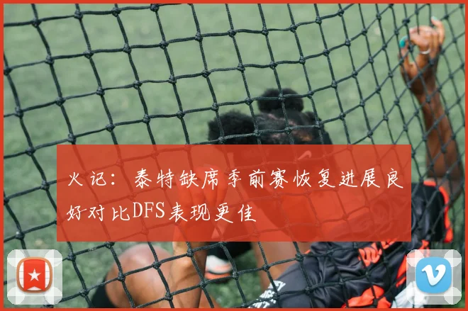 火记：泰特缺席季前赛恢复进展良好对比DFS表现更佳