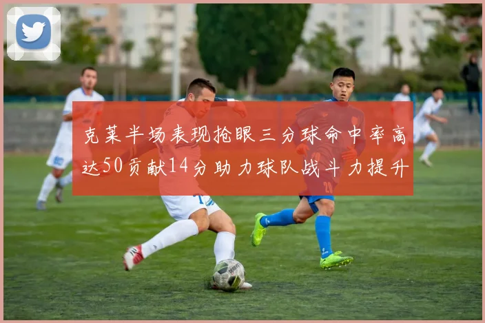 克莱半场表现抢眼三分球命中率高达50贡献14分助力球队战斗力提升