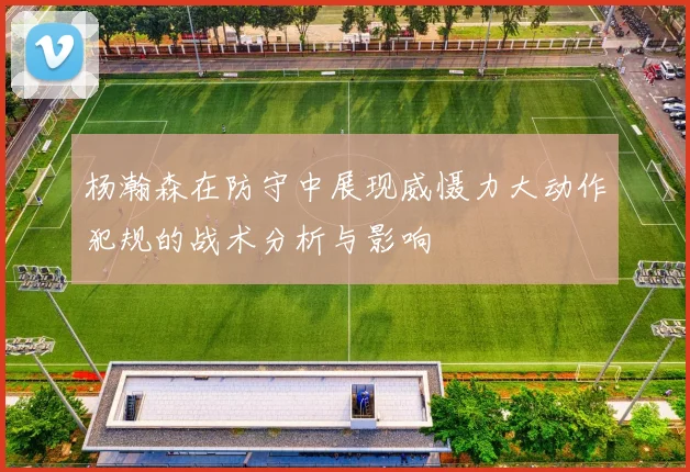 杨瀚森在防守中展现威慑力大动作犯规的战术分析与影响