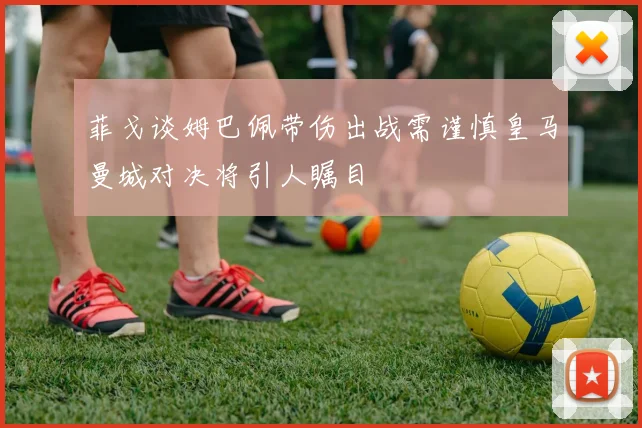 菲戈谈姆巴佩带伤出战需谨慎皇马曼城对决将引人瞩目