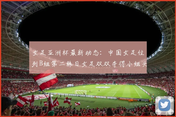 女足亚洲杯最新动态：中国女足位列B组第二韩日女足双双夺得小组头名