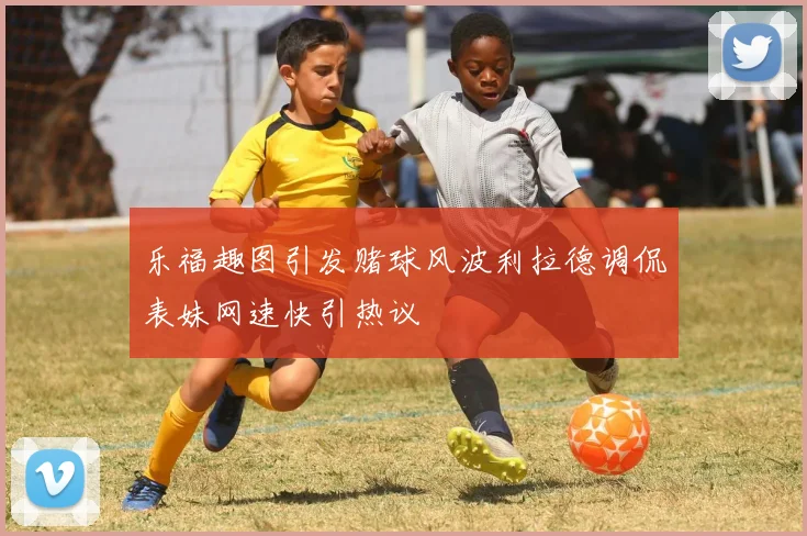 乐福趣图引发赌球风波利拉德调侃表妹网速快引热议